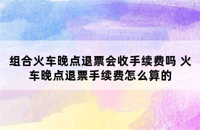 组合火车晚点退票会收手续费吗 火车晚点退票手续费怎么算的